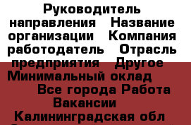 Руководитель направления › Название организации ­ Компания-работодатель › Отрасль предприятия ­ Другое › Минимальный оклад ­ 27 000 - Все города Работа » Вакансии   . Калининградская обл.,Светловский городской округ 